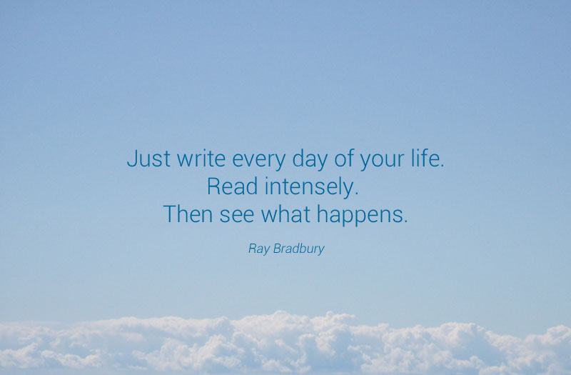 "Just write every day of your life. Read intensely. Then see what happens." - Ray Bradbury