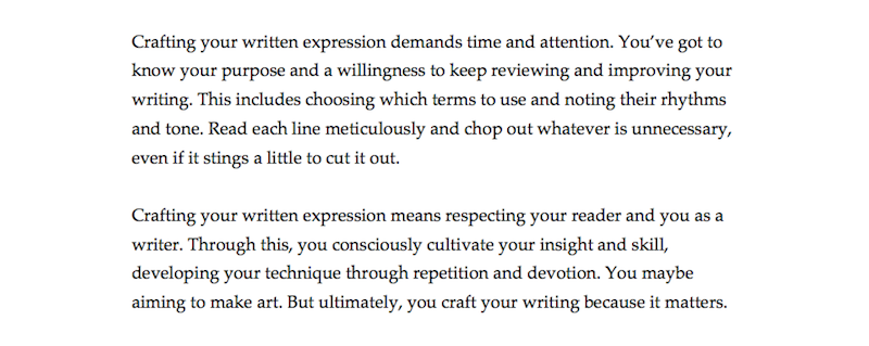 The image shows two paragraphs of text. The text reads: "Crafting your written expression demands time and attention. You’ve got to know your purpose and a willingness to keep reviewing and improving your writing. This includes choosing which terms to use and noting their rhythms and tone. Read each line meticulously and chop out whatever is unnecessary, even if it stings a little to cut it out. Crafting your written expression means respecting your reader and you as a writer. Through this, you consciously cultivate your insight and skill, developing your technique through repetition and devotion. You maybe aiming to make art. But ultimately, you craft your writing because it matters."