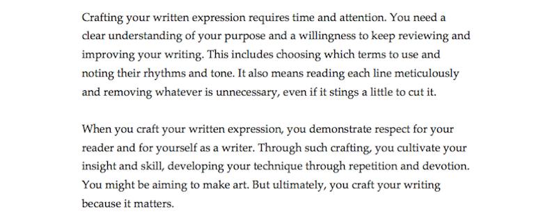 The revised paragraphs now read: "Crafting your written expression requires time and attention. You need a clear understanding of your purpose and a willingness to keep reviewing and improving your writing. This includes choosing which terms to use and noting their rhythms and tone. It also means reading each line meticulously and removing whatever is unnecessary, even if it stings a little to cut it. When you craft your written expression, you demonstrate respect for your reader and for yourself as a writer. Through such crafting, you cultivate your insight and skill, developing your technique through repetition and devotion. You might be aiming to make art. But ultimately, you craft your writing because it matters."